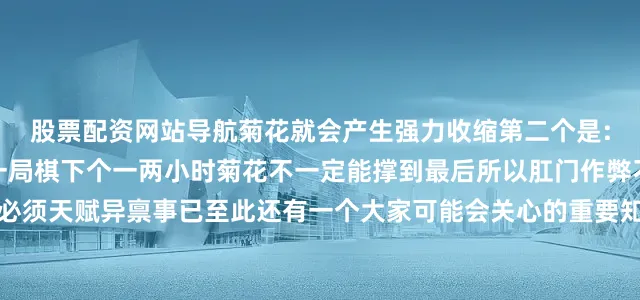 股票配资网站导航菊花就会产生强力收缩第二个是:括约肌被电多了也会晕一局棋下个一两小时菊花不一定能撑到最后所以肛门作弊不是不可能不过这个人必须天赋异禀事已至此还有一个大家可能会关心的重要知识我不得不为大家科普一下菊花上的放射性褶皱的确可以让它承受足够强大的张力但撑大容易复原难简单来说你可以把它看成女生绑头发用的皮筋但如果你长期的人为的进行扩肛它肯定会变得松松垮垮好了以上就是我们今天的菊花小课堂缩菊吧