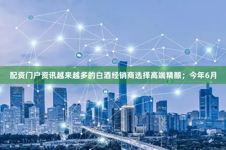 配资门户资讯越来越多的白酒经销商选择高端精酿；今年6月