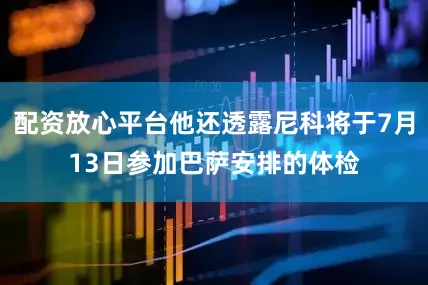 配资放心平台他还透露尼科将于7月13日参加巴萨安排的体检