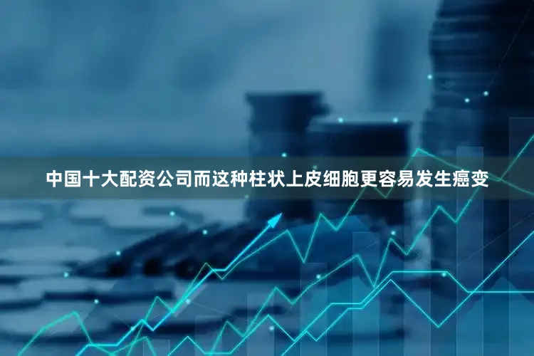 中国十大配资公司而这种柱状上皮细胞更容易发生癌变