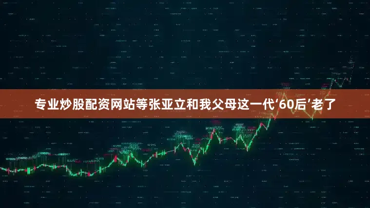 专业炒股配资网站等张亚立和我父母这一代‘60后’老了