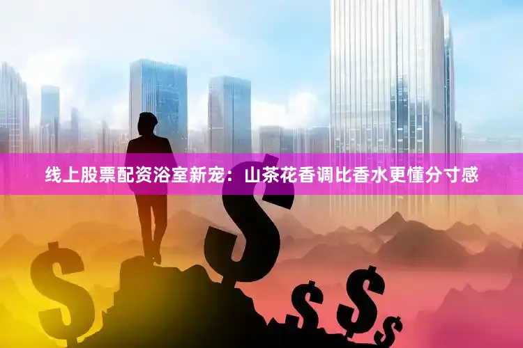 线上股票配资浴室新宠：山茶花香调比香水更懂分寸感
