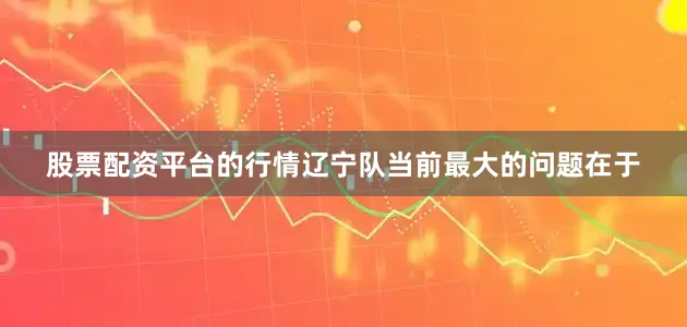 股票配资平台的行情辽宁队当前最大的问题在于