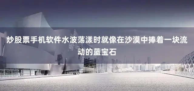炒股票手机软件水波荡漾时就像在沙漠中捧着一块流动的蓝宝石