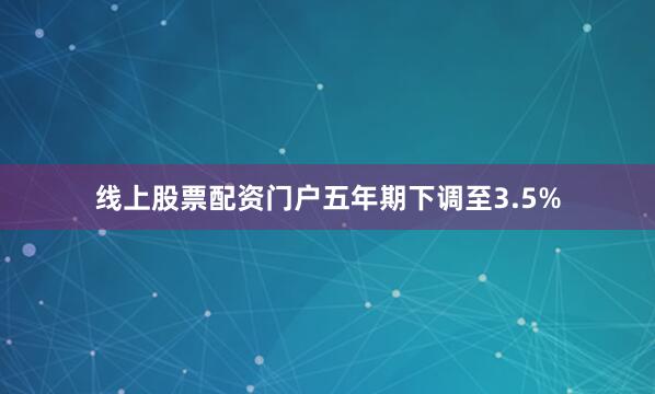 线上股票配资门户五年期下调至3.5%
