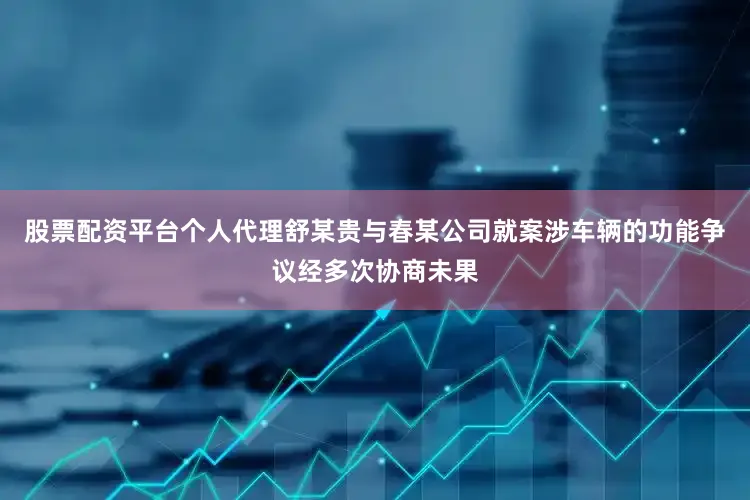 股票配资平台个人代理舒某贵与春某公司就案涉车辆的功能争议经多次协商未果