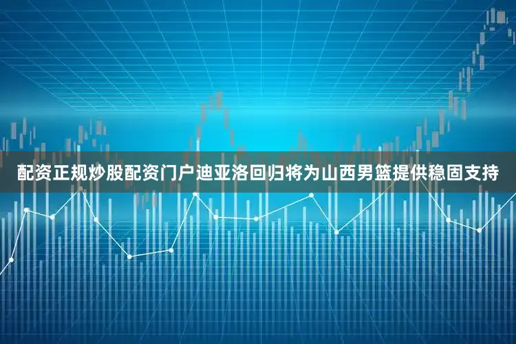 配资正规炒股配资门户迪亚洛回归将为山西男篮提供稳固支持