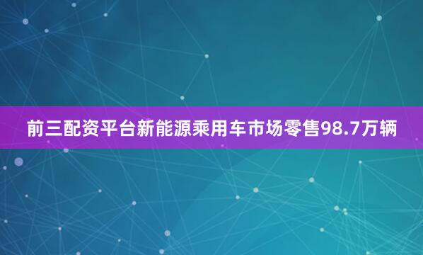 前三配资平台新能源乘用车市场零售98.7万辆