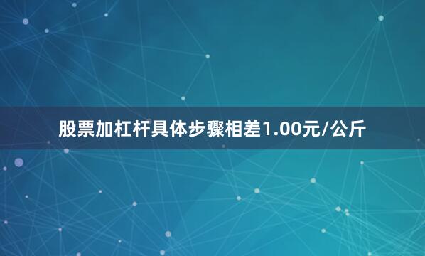 股票加杠杆具体步骤相差1.00元/公斤