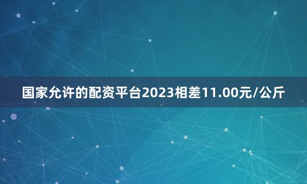 国家允许的配资平台2023相差11.00元/公斤